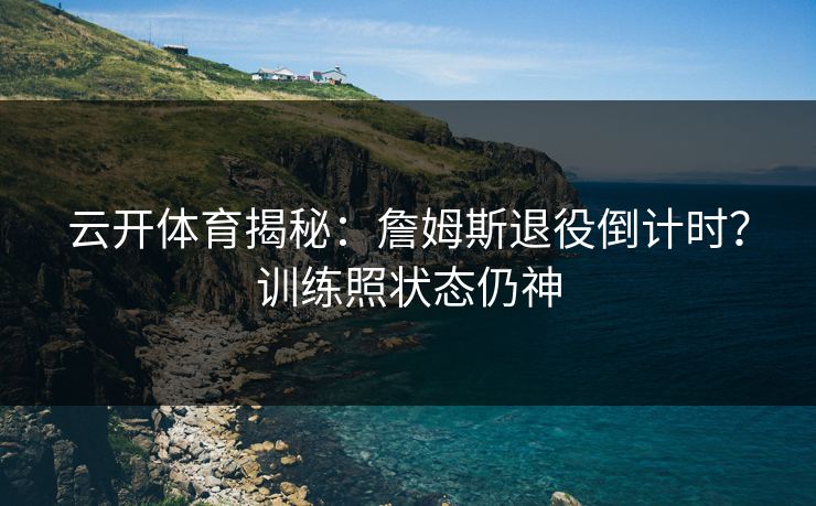 云开体育揭秘:詹姆斯退役倒计时?训练照状态仍神 云开体育揭秘:詹姆斯退役倒计时?训练照状态仍神